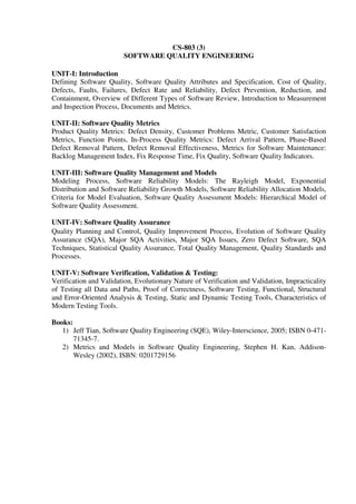 CS-803 (3)
SOFTWARE QUALITY ENGINEERING
UNIT-I: Introduction
Defining Software Quality, Software Quality Attributes and Specification, Cost of Quality,
Defects, Faults, Failures, Defect Rate and Reliability, Defect Prevention, Reduction, and
Containment, Overview of Different Types of Software Review, Introduction to Measurement
and Inspection Process, Documents and Metrics.
UNIT-II: Software Quality Metrics
Product Quality Metrics: Defect Density, Customer Problems Metric, Customer Satisfaction
Metrics, Function Points, In-Process Quality Metrics: Defect Arrival Pattern, Phase-Based
Defect Removal Pattern, Defect Removal Effectiveness, Metrics for Software Maintenance:
Backlog Management Index, Fix Response Time, Fix Quality, Software Quality Indicators.
UNIT-III: Software Quality Management and Models
Modeling Process, Software Reliability Models: The Rayleigh Model, Exponential
Distribution and Software Reliability Growth Models, Software Reliability Allocation Models,
Criteria for Model Evaluation, Software Quality Assessment Models: Hierarchical Model of
Software Quality Assessment.
UNIT-IV: Software Quality Assurance
Quality Planning and Control, Quality Improvement Process, Evolution of Software Quality
Assurance (SQA), Major SQA Activities, Major SQA Issues, Zero Defect Software, SQA
Techniques, Statistical Quality Assurance, Total Quality Management, Quality Standards and
Processes.
UNIT-V: Software Verification, Validation & Testing:
Verification and Validation, Evolutionary Nature of Verification and Validation, Impracticality
of Testing all Data and Paths, Proof of Correctness, Software Testing, Functional, Structural
and Error-Oriented Analysis & Testing, Static and Dynamic Testing Tools, Characteristics of
Modern Testing Tools.
Books:
1) Jeff Tian, Software Quality Engineering (SQE), Wiley-Interscience, 2005; ISBN 0-471-
71345-7.
2) Metrics and Models in Software Quality Engineering, Stephen H. Kan, Addison-
Wesley (2002), ISBN: 0201729156
 