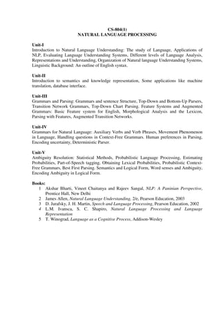 CS-804(1)
NATURAL LANGUAGE PROCESSING
Unit-I
Introduction to Natural Language Understanding: The study of Language, Applications of
NLP, Evaluating Language Understanding Systems, Different levels of Language Analysis,
Representations and Understanding, Organization of Natural language Understanding Systems,
Linguistic Background: An outline of English syntax.
Unit-II
Introduction to semantics and knowledge representation, Some applications like machine
translation, database interface.
Unit-III
Grammars and Parsing: Grammars and sentence Structure, Top-Down and Bottom-Up Parsers,
Transition Network Grammars, Top-Down Chart Parsing. Feature Systems and Augmented
Grammars: Basic Feature system for English, Morphological Analysis and the Lexicon,
Parsing with Features, Augmented Transition Networks.
Unit-IV
Grammars for Natural Language: Auxiliary Verbs and Verb Phrases, Movement Phenomenon
in Language, Handling questions in Context-Free Grammars. Human preferences in Parsing,
Encoding uncertainty, Deterministic Parser.
Unit-V
Ambiguity Resolution: Statistical Methods, Probabilistic Language Processing, Estimating
Probabilities, Part-of-Speech tagging, Obtaining Lexical Probabilities, Probabilistic Context-
Free Grammars, Best First Parsing. Semantics and Logical Form, Word senses and Ambiguity,
Encoding Ambiguity in Logical Form.
Books:
1 Akshar Bharti, Vineet Chaitanya and Rajeev Sangal, NLP: A Paninian Perspective,
Prentice Hall, New Delhi
2 James Allen, Natural Language Understanding, 2/e, Pearson Education, 2003
3 D. Jurafsky, J. H. Martin, Speech and Language Processing, Pearson Education, 2002
4 L.M. Ivansca, S. C. Shapiro, Natural Language Processing and Language
Representation
5 T. Winograd, Language as a Cognitive Process, Addison-Wesley
 