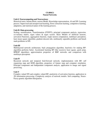 CS-804(2)
Neural Networks
Unit-I: Neurocomputing and Neuroscience
Historical notes, human Brain, neuron Model, Knowledge representation, Al and NN. Learning
process: Supervised and unsupervised learning, Error correction learning, competitive learning,
adaptation, and statistical nature of the learning process.
Unit-II: Data processing
Scaling, normalization, Transformation (FT/FFT), principal component analysis, regression,
co-variance matrix, eigen values & eigen vectors. Basic Models of Artificial neurons,
activation Functions, aggregation function, single neuron computation, multilayer perceptron,
least mean square algorithm, gradient descent rule, nonlinearly separable problems and bench
mark problems in NN.
Unit-III
Multilayered network architecture, back propagation algorithm, heuristics for making BP-
algorithm performs better. Accelerated learning BP (like recursive least square, quick prop,
RPROP algorithm), approximation properties of RBF networks and comparison with
multilayer perceptran.
Unit-IV
Recurrent network and temporal feed-forward network, implementation with BP, self
organizing map and SOM algorithm, properties of feature map and computer simulation.
Principal component and Independent component analysis, application to image and signal
processing.
Unit-V
Complex valued NN and complex valued BP, analyticity of activation function, application in
2D information processing. Complexity analysis of network models. Soft computing. Neuro-
Fuzzy-genetic algorithm Intergration.
 