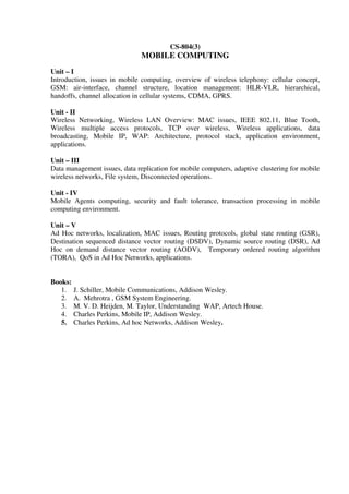 CS-804(3)
MOBILE COMPUTING
Unit – I
Introduction, issues in mobile computing, overview of wireless telephony: cellular concept,
GSM: air-interface, channel structure, location management: HLR-VLR, hierarchical,
handoffs, channel allocation in cellular systems, CDMA, GPRS.
Unit - II
Wireless Networking, Wireless LAN Overview: MAC issues, IEEE 802.11, Blue Tooth,
Wireless multiple access protocols, TCP over wireless, Wireless applications, data
broadcasting, Mobile IP, WAP: Architecture, protocol stack, application environment,
applications.
Unit – III
Data management issues, data replication for mobile computers, adaptive clustering for mobile
wireless networks, File system, Disconnected operations.
Unit - IV
Mobile Agents computing, security and fault tolerance, transaction processing in mobile
computing environment.
Unit – V
Ad Hoc networks, localization, MAC issues, Routing protocols, global state routing (GSR),
Destination sequenced distance vector routing (DSDV), Dynamic source routing (DSR), Ad
Hoc on demand distance vector routing (AODV), Temporary ordered routing algorithm
(TORA), QoS in Ad Hoc Networks, applications.
Books:
1. J. Schiller, Mobile Communications, Addison Wesley.
2. A. Mehrotra , GSM System Engineering.
3. M. V. D. Heijden, M. Taylor, Understanding WAP, Artech House.
4. Charles Perkins, Mobile IP, Addison Wesley.
5. Charles Perkins, Ad hoc Networks, Addison Wesley.
 