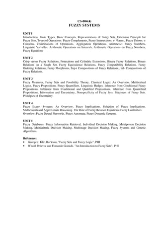 CS-804(4)
FUZZY SYSTEMS
UNIT I
Introduction, Basic Types, Basic Concepts, Representations of Fuzzy Sets, Extension Principle for
Fuzzy Sets, Types of Operations. Fuzzy Complements, Fuzzy Intersections: t- Norms., Fuzzy Unions: t-
Conorms, Combinations of Operations. Aggregation Operations. Arithmetic: Fuzzy Numbers,
Linguistic Variables, Arithmetic Operations on Intervals, Arithmetic Operations on Fuzzy Numbers,
Fuzzy Equations
UNIT 2
Crisp versus Fuzzy Relations, Projections and Cylindric Extensions, Binary Fuzzy Relations, Binary
Relations on a Single Set. Fuzzy Equivalence Relations, Fuzzy Compatibility Relations. Fuzzy
Ordering Relations, Fuzzy Morphisms, Sup-i Compositions of Fuzzy Relations., Inf- Compositions of
Fuzzy Relations.
UNIT 3
Fuzzy Measures, Fuzzy Sets and Possibility Theory, Classical Logic: An Overview. Multivalued
Logics. Fuzzy Propositions. Fuzzy Quantifiers. Linguistic Hedges. Inference from Conditional Fuzzy
Propositions. Inference from Conditional and Qualified Propositions. Inference from Quantified
Propositions, Information and Uncertainty, Nonspecificity of Fuzzy Sets. Fuzziness of Fuzzy Sets.
Principles of Uncertainty
UNIT 4
Fuzzy Expert Systems: An Overview. Fuzzy Implications. Selection of Fuzzy Implications.
Multiconditional Approximate Reasoning. The Role of Fuzzy Relation Equations, Fuzzy Controllers:
Overview, Fuzzy Neural Networks. Fuzzy Automata. Fuzzy Dynamic Systems.
UNIT 5
Fuzzy Databases. Fuzzy Information Retrieval, Individual Decision Making, Multiperson Decision
Making, Multicriteria Decision Making, Multistage Decision Making, Fuzzy Systems and Genetic
Algorithms.
Reference:
• George J. Klir, Bo Yuan, "Fuzzy Sets and Fuzzy Logic", PHI
• Witold Pedrvcz and Femando Gomide. "An Introduction to Fuzzy Sets", PHI
 