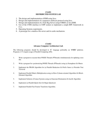 CS-851
DISTRIBUTED SYSTEM LAB
1. The design and implementation of RMI using Java.
2. Design and implementation of a sequencer multicast protocol using Java.
3. Design and implementation of a Task Bag Server using CORBA or Java RMI.
4. Use of the UNIX interface to UDP sockets to implement a simple RPC framework in
C++.
5. Operating Systems experiments.
6. A prototype for a stateless file server and its cache mechanism.
CS-852
Advance Computer Architecture Lab
The following programs should be developed in ‘C’ language preferably on ‘UNIX’ platform.
Programs (3-7) require usage of Parallel Computing APIs:
1. Write a program to execute three POSIX Threads (PThreads) simultaneously for updating a text
file.
2. Write a program for synchronizing POSIX Threads (PThreads) using (a) Semaphore (b) Mutex
3. Implement the PRAM Algorithm for (a) Parallel Reduction (b) Prefix Sums (c) Preorder Tree
Traversal
4. Implement Parallel Matrix Multiplication using (a) Row-Column oriented Algorithm (b) Block-
Oriented Algorithm
5. Implement Solution of Linear Systems using (a) Gaussian Elimination (b) Jacobi Algorithm
6. Implement (a) Parallel Quick Sort (b) Hyper Quicksort
7. Implement Parallel Fast Fourier Transform Algorithm.
 