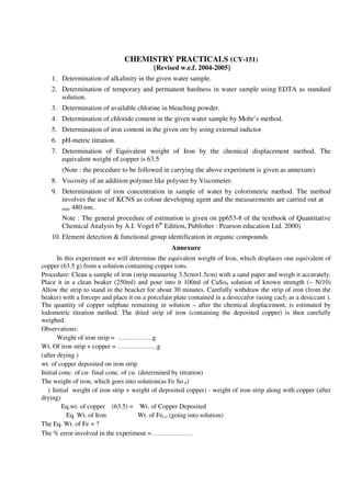 CHEMISTRY PRACTICALS (CY-151)
[Revised w.e.f. 2004-2005]
1. Determination of alkalinity in the given water sample.
2. Determination of temporary and permanent hardness in water sample using EDTA as standard
solution.
3. Determination of available chlorine in bleaching powder.
4. Determination of chloride content in the given water sample by Mohr’s method.
5. Determination of iron content in the given ore by using external indictor
6. pH-metric titration.
7. Determination of Equivalent weight of Iron by the chemical displacement method. The
equivalent weight of copper is 63.5
(Note : the procedure to be followed in carrying the above experiment is given as annexure)
8. Viscosity of an addition polymer like polyster by Viscometer.
9. Determination of iron concentration in sample of water by colorimetric method. The method
involves the use of KCNS as colour developing agent and the measurements are carried out at
max 480 nm.
Note : The general procedure of estimation is given on pp653-8 of the textbook of Quantitative
Chemical Analysis by A.I. Vogel 6th
Edition, Publisher : Pearson education Ltd. 2000)
10. Element detection & functional group identification in organic compounds
Annexure
In this experiment we will determine the equivalent weight of Iron, which displaces one equivalent of
copper (63.5 g) from a solution containing copper ions.
Procedure: Clean a sample of iron (strip measuring 3.5cm×1.5cm) with a sand paper and weigh it accurately.
Place it in a clean beaker (250ml) and pour into it 100ml of CuSo4 solution of known strength (~ N/10)
Allow the strip to stand in the beacker for about 30 minutes. Carefully withdraw the strip of iron (from the
beaker) with a forceps and place it on a porcelain plate contained in a desiccafor (using cacl2 as a desiccant ).
The quantity of copper sulphate remaining in solution – after the chemical displacement, is estimated by
lodometric titration method. The dried strip of iron (containing the deposited copper) is then carefully
weighed.
Observations:
Weight of iron strip = …………….g
Wt. Of iron strip + copper = ………………g
(after drying )
wt. of copper deposited on iron strip
Initial conc. of cu- final conc. of cu. (determined by titration)
The weight of iron, which goes into solution(as Fe So 4)
( Initial weight of iron strip + weight of deposited copper) - weight of iron strip along with copper (after
drying)
Eq.wt. of copper (63.5) = Wt. of Copper Deposited
Eq. Wt. of Iron Wt. of Fe(s) (going into solution)
The Eq. Wt. of Fe = ?
The % error involved in the experiment =……………….
 