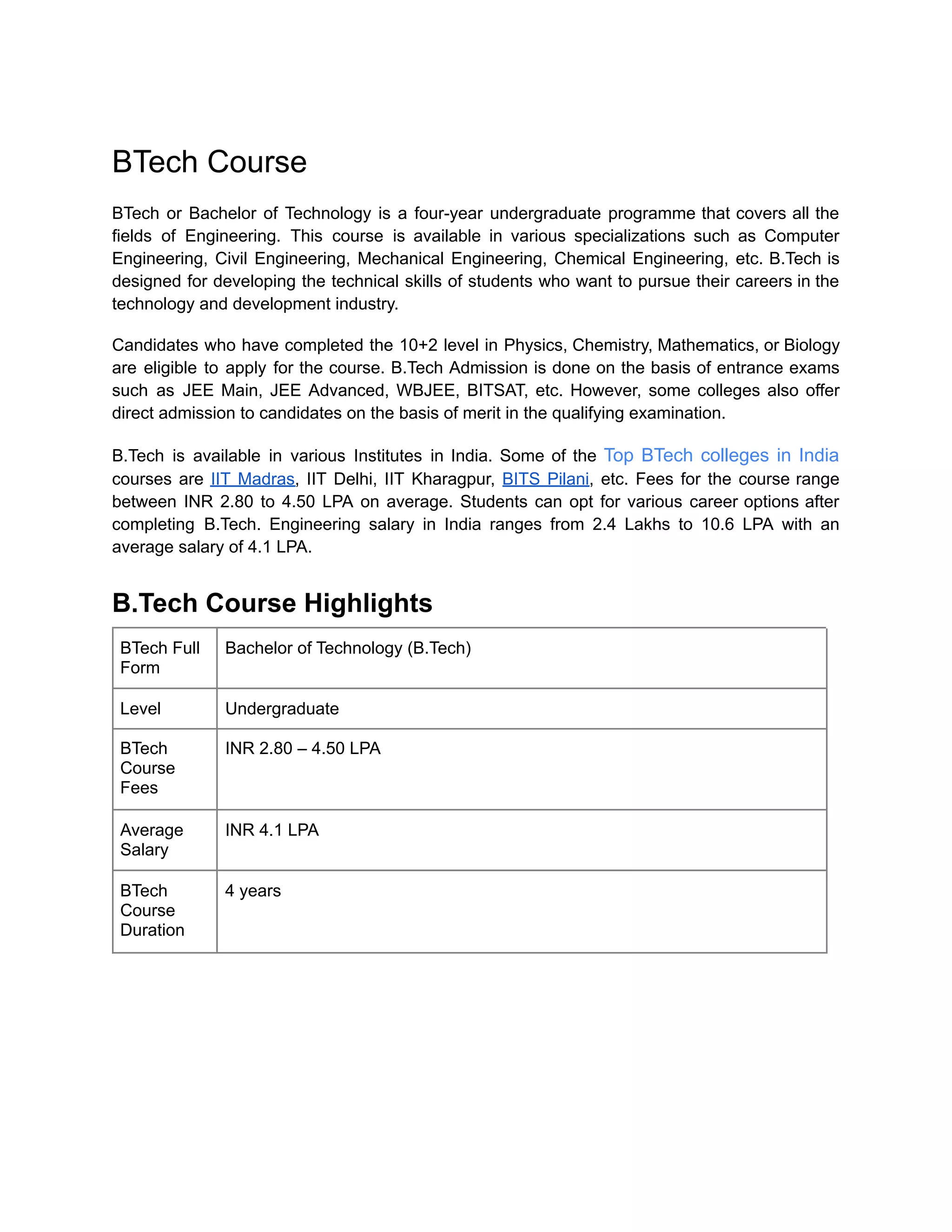 BTech Course
BTech or Bachelor of Technology is a four-year undergraduate programme that covers all the
fields of Engineering. This course is available in various specializations such as Computer
Engineering, Civil Engineering, Mechanical Engineering, Chemical Engineering, etc. B.Tech is
designed for developing the technical skills of students who want to pursue their careers in the
technology and development industry.
Candidates who have completed the 10+2 level in Physics, Chemistry, Mathematics, or Biology
are eligible to apply for the course. B.Tech Admission is done on the basis of entrance exams
such as JEE Main, JEE Advanced, WBJEE, BITSAT, etc. However, some colleges also offer
direct admission to candidates on the basis of merit in the qualifying examination.
B.Tech is available in various Institutes in India. Some of the Top BTech colleges in India
courses are IIT Madras, IIT Delhi, IIT Kharagpur, BITS Pilani, etc. Fees for the course range
between INR 2.80 to 4.50 LPA on average. Students can opt for various career options after
completing B.Tech. Engineering salary in India ranges from 2.4 Lakhs to 10.6 LPA with an
average salary of 4.1 LPA.
B.Tech Course Highlights
BTech Full
Form
Bachelor of Technology (B.Tech)
Level Undergraduate
BTech
Course
Fees
INR 2.80 – 4.50 LPA
Average
Salary
INR 4.1 LPA
BTech
Course
Duration
4 years
 