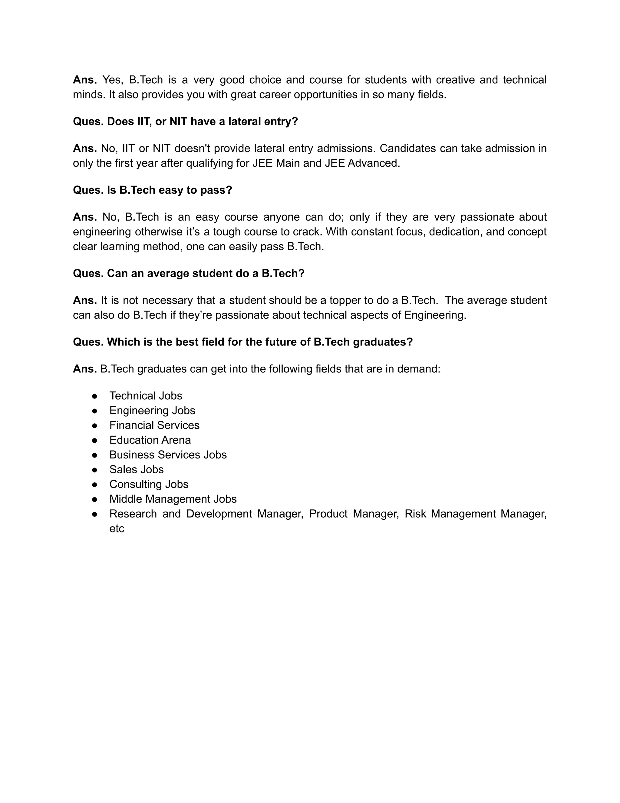 Ans. Yes, B.Tech is a very good choice and course for students with creative and technical
minds. It also provides you with great career opportunities in so many fields.
Ques. Does IIT, or NIT have a lateral entry?
Ans. No, IIT or NIT doesn't provide lateral entry admissions. Candidates can take admission in
only the first year after qualifying for JEE Main and JEE Advanced.
Ques. Is B.Tech easy to pass?
Ans. No, B.Tech is an easy course anyone can do; only if they are very passionate about
engineering otherwise it’s a tough course to crack. With constant focus, dedication, and concept
clear learning method, one can easily pass B.Tech.
Ques. Can an average student do a B.Tech?
Ans. It is not necessary that a student should be a topper to do a B.Tech. The average student
can also do B.Tech if they’re passionate about technical aspects of Engineering.
Ques. Which is the best field for the future of B.Tech graduates?
Ans. B.Tech graduates can get into the following fields that are in demand:
● Technical Jobs
● Engineering Jobs
● Financial Services
● Education Arena
● Business Services Jobs
● Sales Jobs
● Consulting Jobs
● Middle Management Jobs
● Research and Development Manager, Product Manager, Risk Management Manager,
etc
 