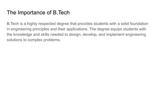 The Importance of B.Tech
B.Tech is a highly respected degree that provides students with a solid foundation
in engineering principles and their applications. The degree equips students with
the knowledge and skills needed to design, develop, and implement engineering
solutions to complex problems.
 