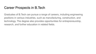 Career Prospects in B.Tech
Graduates of B.Tech can pursue a range of careers, including engineering
positions in various industries, such as manufacturing, construction, and
technology. The degree also provides opportunities for entrepreneurship,
research, and further education in related fields.
 