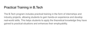 Practical Training in B.Tech
The B.Tech program includes practical training in the form of internships and
industry projects, allowing students to gain hands-on experience and develop
real-world skills. This helps students to apply the theoretical knowledge they have
gained to practical situations and enhances their employability.
 