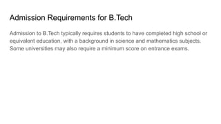 Admission Requirements for B.Tech
Admission to B.Tech typically requires students to have completed high school or
equivalent education, with a background in science and mathematics subjects.
Some universities may also require a minimum score on entrance exams.
 