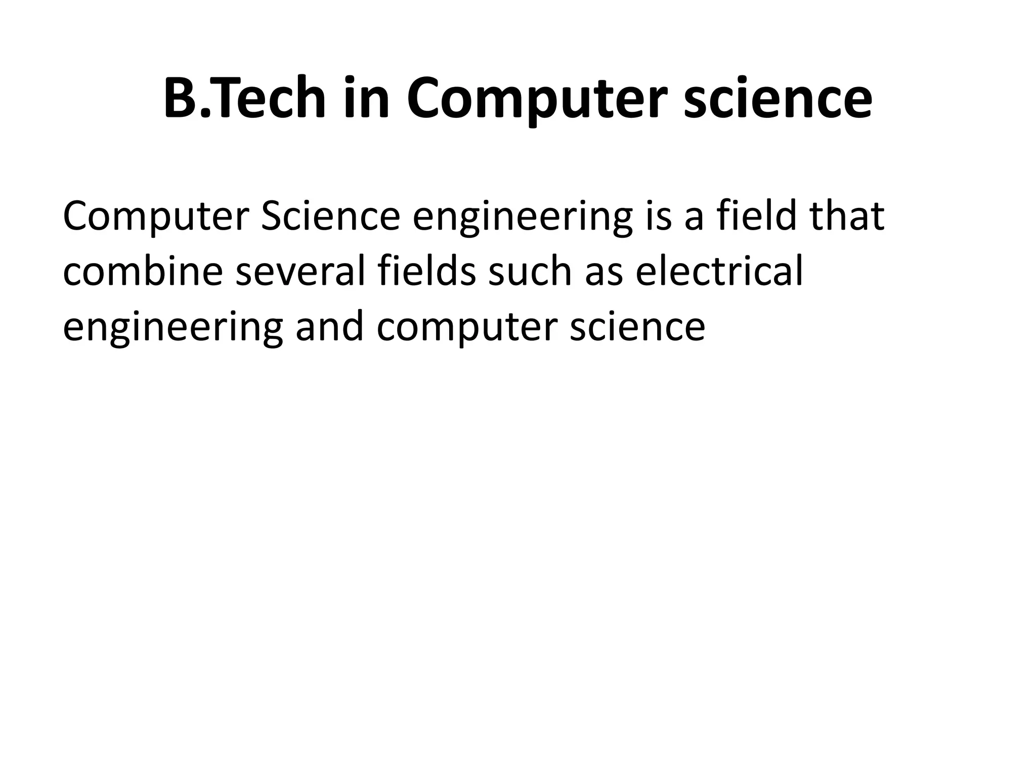 B.Tech in Computer science
Computer Science engineering is a field that
combine several fields such as electrical
engineering and computer science. Course is
designed to give training in electronic &
electrical engineering , software designing, and
hardware-software integration.
 