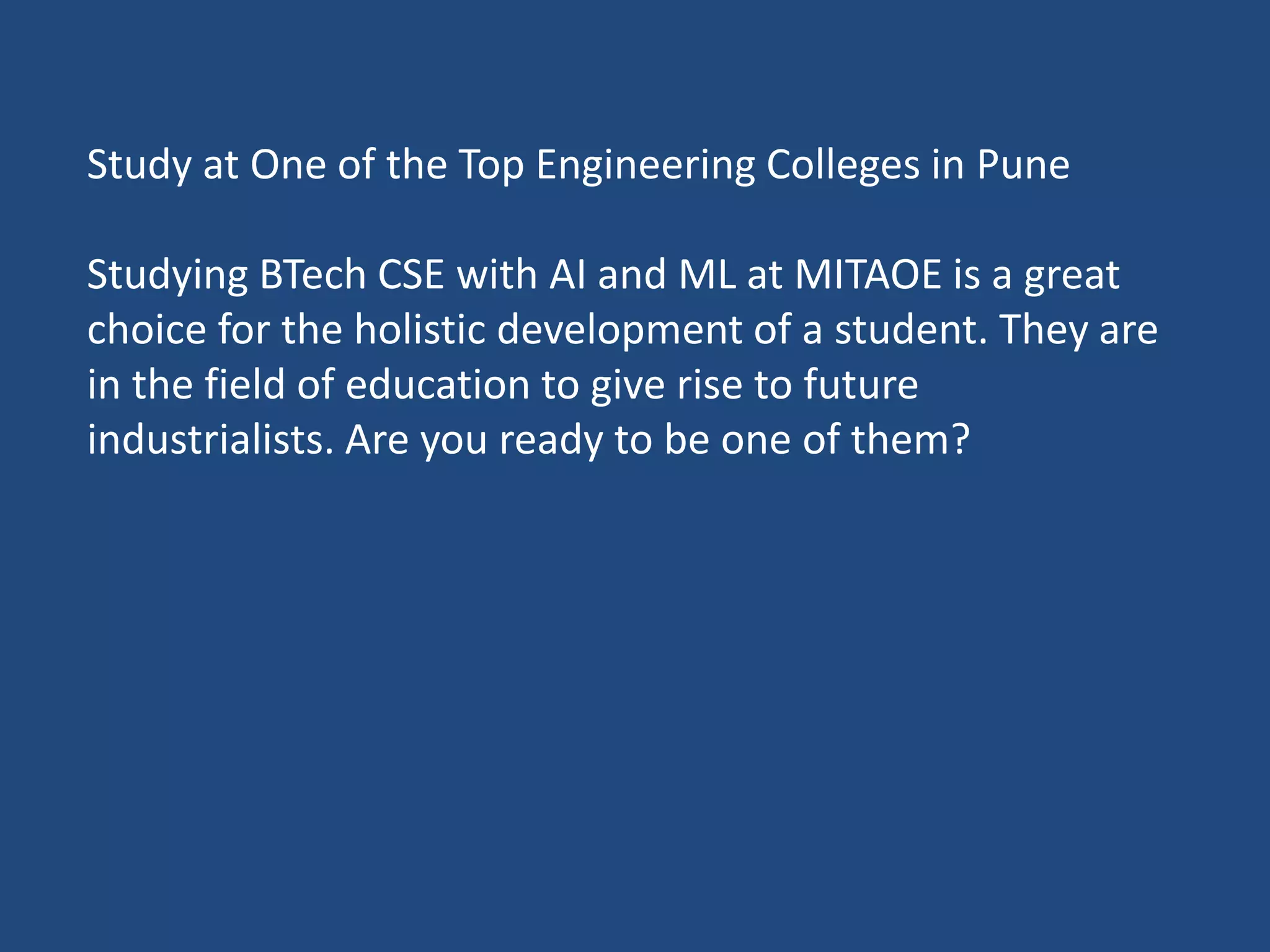 Study at One of the Top Engineering Colleges in Pune
Studying BTech CSE with AI and ML at MITAOE is a great
choice for the holistic development of a student. They are
in the field of education to give rise to future
industrialists. Are you ready to be one of them?
 