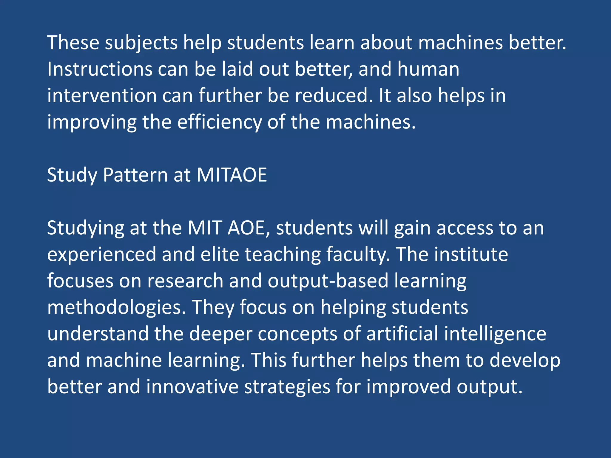 These subjects help students learn about machines better.
Instructions can be laid out better, and human
intervention can further be reduced. It also helps in
improving the efficiency of the machines.
Study Pattern at MITAOE
Studying at the MIT AOE, students will gain access to an
experienced and elite teaching faculty. The institute
focuses on research and output-based learning
methodologies. They focus on helping students
understand the deeper concepts of artificial intelligence
and machine learning. This further helps them to develop
better and innovative strategies for improved output.
 