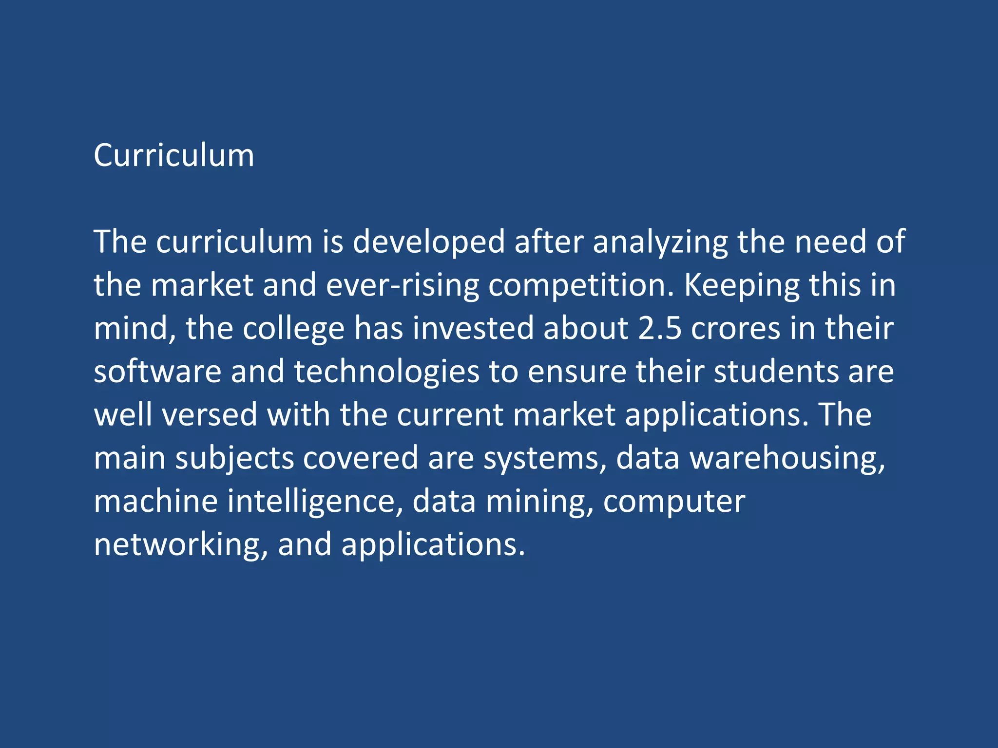 Curriculum
The curriculum is developed after analyzing the need of
the market and ever-rising competition. Keeping this in
mind, the college has invested about 2.5 crores in their
software and technologies to ensure their students are
well versed with the current market applications. The
main subjects covered are systems, data warehousing,
machine intelligence, data mining, computer
networking, and applications.
 