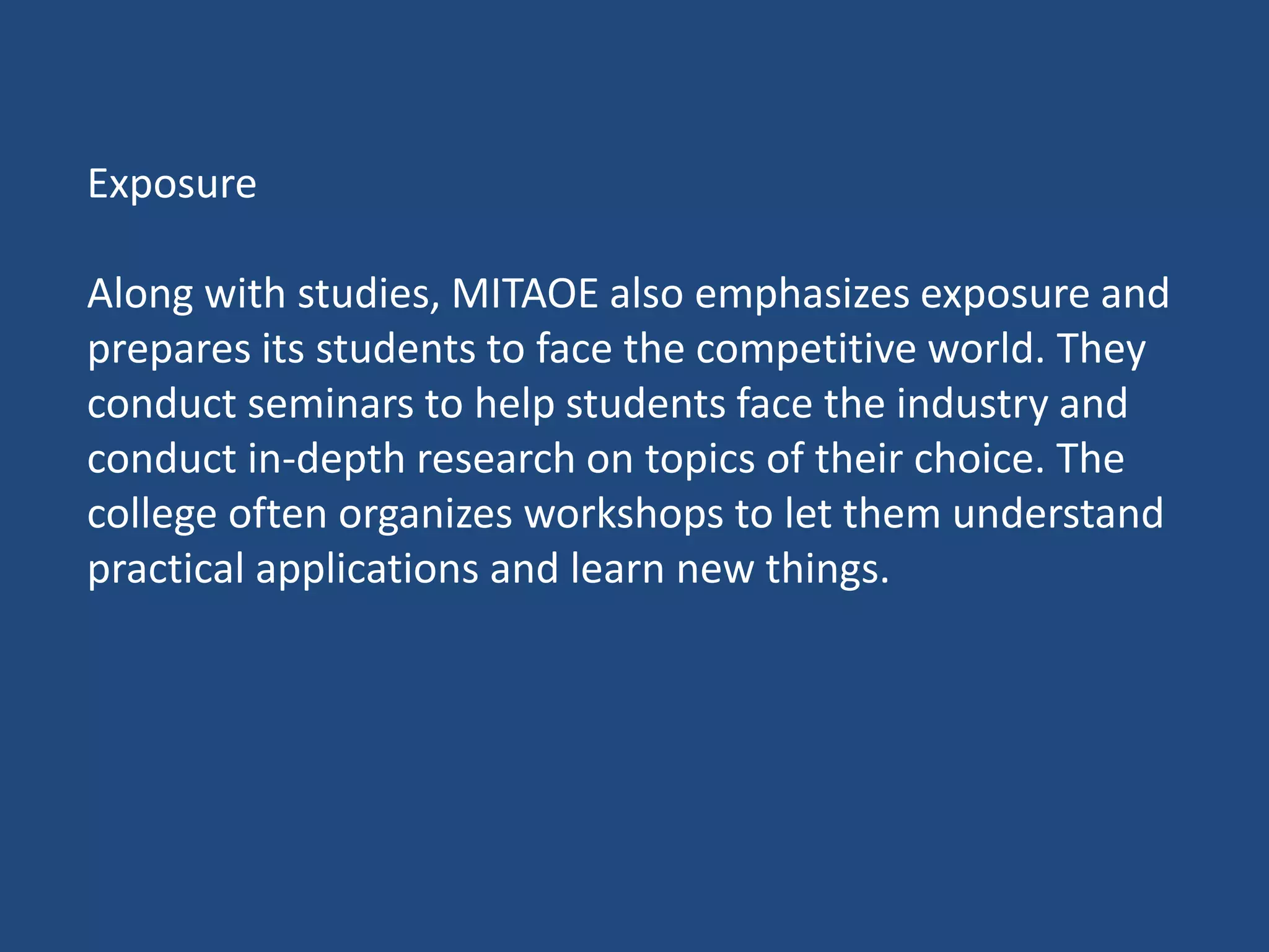 Exposure
Along with studies, MITAOE also emphasizes exposure and
prepares its students to face the competitive world. They
conduct seminars to help students face the industry and
conduct in-depth research on topics of their choice. The
college often organizes workshops to let them understand
practical applications and learn new things.
 