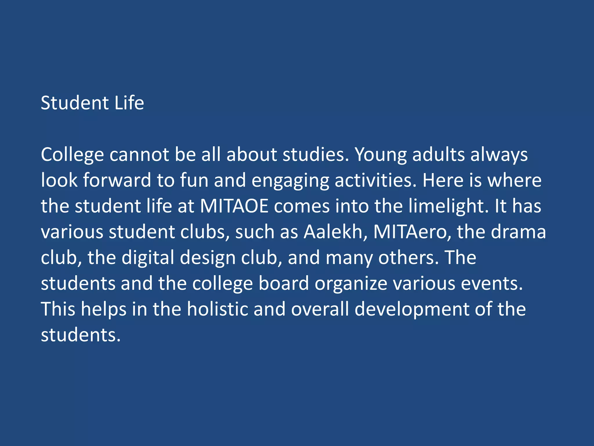 Student Life
College cannot be all about studies. Young adults always
look forward to fun and engaging activities. Here is where
the student life at MITAOE comes into the limelight. It has
various student clubs, such as Aalekh, MITAero, the drama
club, the digital design club, and many others. The
students and the college board organize various events.
This helps in the holistic and overall development of the
students.
 