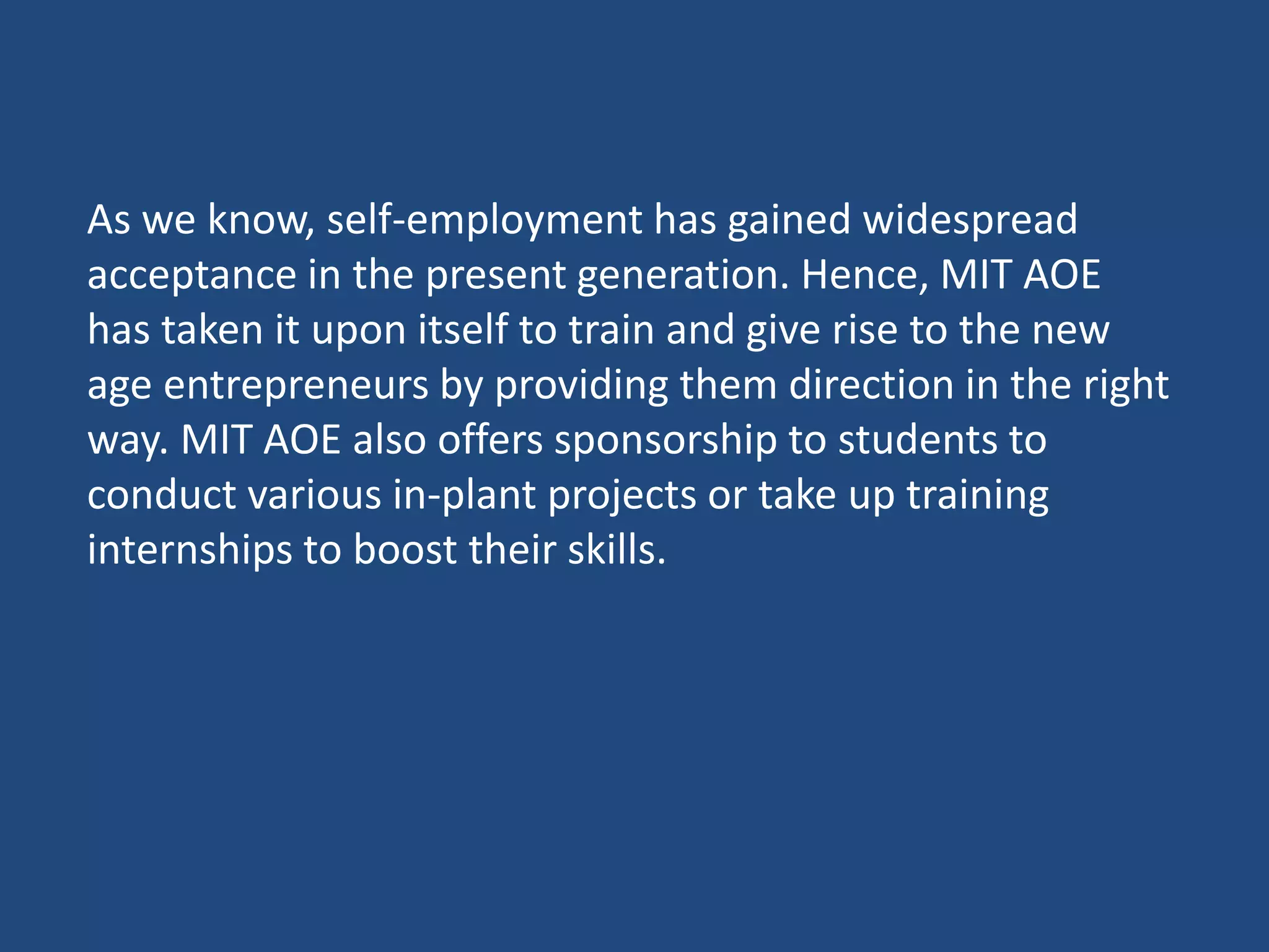 As we know, self-employment has gained widespread
acceptance in the present generation. Hence, MIT AOE
has taken it upon itself to train and give rise to the new
age entrepreneurs by providing them direction in the right
way. MIT AOE also offers sponsorship to students to
conduct various in-plant projects or take up training
internships to boost their skills.
 