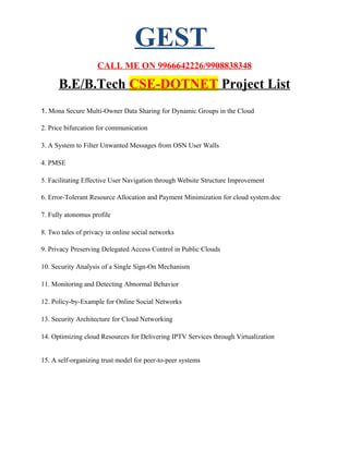 GEST
CALL ME ON 9966642226/9908838348
B.E/B.Tech CSE-DOTNET Project List
1. Mona Secure Multi-Owner Data Sharing for Dynamic Groups in the Cloud
2. Price bifurcation for communication
3. A System to Filter Unwanted Messages from OSN User Walls
4. PMSE
5. Facilitating Effective User Navigation through Website Structure Improvement
6. Error-Tolerant Resource Allocation and Payment Minimization for cloud system.doc
7. Fully atonomus profile
8. Two tales of privacy in online social networks
9. Privacy Preserving Delegated Access Control in Public Clouds
10. Security Analysis of a Single Sign-On Mechanism
11. Monitoring and Detecting Abnormal Behavior
12. Policy-by-Example for Online Social Networks
13. Security Architecture for Cloud Networking
14. Optimizing cloud Resources for Delivering IPTV Services through Virtualization
15. A self-organizing trust model for peer-to-peer systems
 