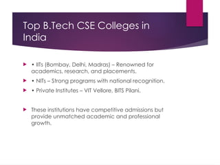 Top B.Tech CSE Colleges in
India
 • IITs (Bombay, Delhi, Madras) – Renowned for
academics, research, and placements.
 • NITs – Strong programs with national recognition.
 • Private Institutes – VIT Vellore, BITS Pilani.
 These institutions have competitive admissions but
provide unmatched academic and professional
growth.
 