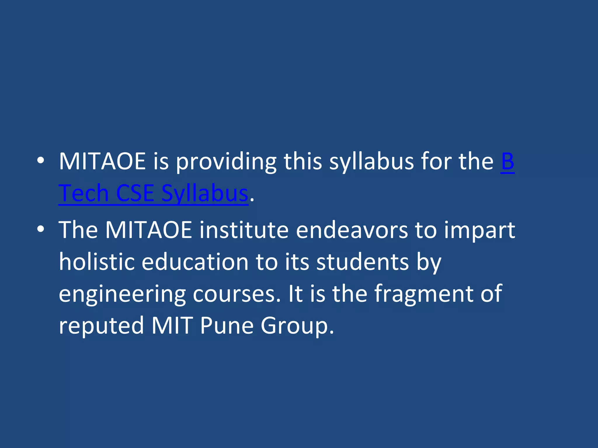 • MITAOE is providing this syllabus for the B
Tech CSE Syllabus.
• The MITAOE institute endeavors to impart
holistic education to its students by
engineering courses. It is the fragment of
reputed MIT Pune Group.
 