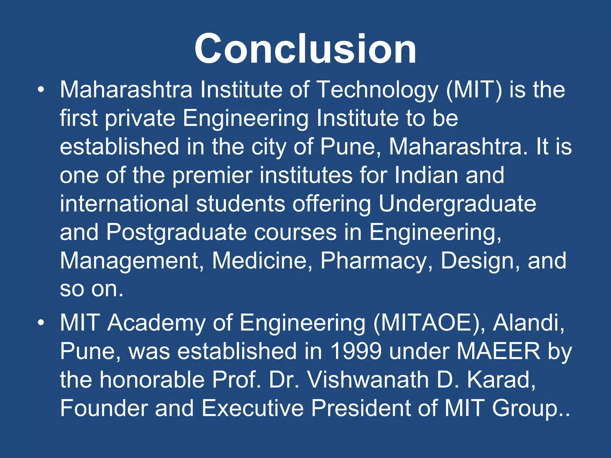 Conclusion
• Maharashtra Institute of Technology (MIT) is the
first private Engineering Institute to be
established in the city of Pune, Maharashtra. It is
one of the premier institutes for Indian and
international students offering Undergraduate
and Postgraduate courses in Engineering,
Management, Medicine, Pharmacy, Design, and
so on.
• MIT Academy of Engineering (MITAOE), Alandi,
Pune, was established in 1999 under MAEER by
the honorable Prof. Dr. Vishwanath D. Karad,
Founder and Executive President of MIT Group..
 