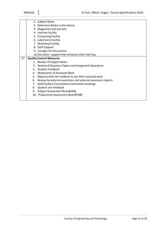MSRUAS B.Tech. [Mech. Engg.] - Course Specifications-2014
Faculty of Engineering and Technology Page 11 of 14
1. Subject Notes
2. Reference Books in the Library
3. Magazines and Journals
4. Internet Facility
5. Computing Facility
6. Laboratory Facility
7. Workshop Facility
8. Staff Support
9. Lounges for Discussions
10.Any other support that enhances their learning
27 Quality Control Measures
1. Review of Subject Notes
2. Review of Question Papers and Assignment Questions
3. Student Feedback
4. Moderation of Assessed Work
5. Opportunities for students to see their assessed work
6. Review by external examiners and external examiners reports
7. Staff Student Consultative Committee meetings
8. Student exit feedback
9. Subject Assessment Board(SAB)
10. Programme Assessment Board(PAB)
 