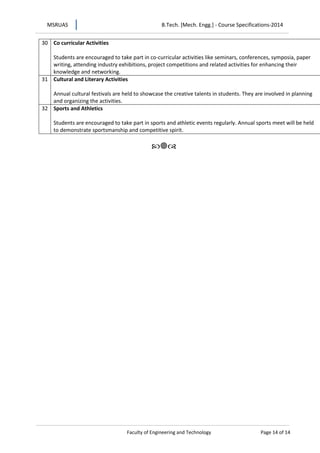 MSRUAS B.Tech. [Mech. Engg.] - Course Specifications-2014
Faculty of Engineering and Technology Page 14 of 14
30 Co curricular Activities
Students are encouraged to take part in co-curricular activities like seminars, conferences, symposia, paper
writing, attending industry exhibitions, project competitions and related activities for enhancing their
knowledge and networking.
31 Cultural and Literary Activities
Annual cultural festivals are held to showcase the creative talents in students. They are involved in planning
and organizing the activities.
32 Sports and Athletics
Students are encouraged to take part in sports and athletic events regularly. Annual sports meet will be held
to demonstrate sportsmanship and competitive spirit.

 