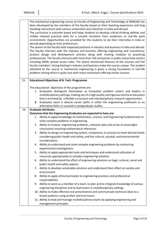 MSRUAS B.Tech. [Mech. Engg.] - Course Specifications-2014
Faculty of Engineering and Technology Page 2 of 14
The mechanical engineering course at Faculty of Engineering and Technology at MSRUAS has
been developed by the members of the faculty based on their teaching experience and long
standing interactions with various universities and industries in India and abroad.
The curriculum is outcome based and helps students to develop critical thinking abilities and
imbibe relevant practical skills for a smooth transition from academics to real-life work
environment. Opportunities are provided for the students to do their internship in India or
abroad depending on their preferences.
The alumni of the faculty hold respected positions in industry and business in India and abroad.
The faculty interacts with the industry and business offering engineering and consultancy,
product design and development services along with training modules to practicing
professionals. The faculty interacts with more than 150 companies in public and private sectors
including OEMs spread across India. The above mentioned features of the courses and the
faculty members’ strong footing in industry and business make the course unique. The student
admitted to the course in mechanical engineering is given a strong foundation in real-life
problem solving which is quite rare with many institutions offering similar courses.
15. Educational Objectives of B. Tech. Programme
The educational objectives of the programme are:
1. Graduates distinguish themselves as innovative problem solvers and leaders in
multidisciplinary settings, making use of a high quality and rigorous technical education
that is enriched by a flexible curriculum and interdisciplinary research opportunities
2. Graduates excel in diverse career paths in either the engineering profession or an
alternative field, or succeed in postgraduate studies
16 Graduate Attributes
Outcomes that the Engineering Graduates are expected to have are:
1. Ability to apply knowledge of mathematics, science, and Engineering fundamentals to
solve complex problems in engineering
2. Ability to analyse engineering problems, interpret data and arrive at meaningful
conclusions involving mathematical inferences
3. Ability to design an engineering system, component, or process to meet desired needs
considering public health and safety, and the cultural, societal, and environmental
considerations
4. Ability to understand and solve complex engineering problems by conducting
experimental investigations
5. Ability to apply appropriate tools and techniques and understand utilization of
resources appropriately to complex engineering activities
6. Ability to understand the effect of engineering solutions on legal, cultural, social and
public health and safety aspects
7. Ability to develop sustainable solutions and understand their effect on society and
environment
8. Ability to apply ethical principles to engineering practices and professional
responsibilities
9. Ability to work as a member of a team, to plan and to integrate knowledge of various
engineering disciplines and to lead teams in multidisciplinary settings
10. Ability to make effective oral presentations and communicate technical ideas to a
broad audience using written and oral means
11. Ability to lead and manage multidisciplinary teams by applying engineering and
management principles
 
