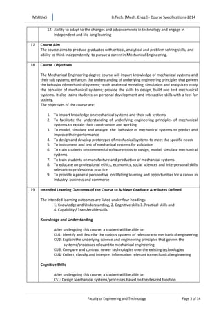 MSRUAS B.Tech. [Mech. Engg.] - Course Specifications-2014
Faculty of Engineering and Technology Page 3 of 14
12. Ability to adapt to the changes and advancements in technology and engage in
independent and life-long learning
17 Course Aim
The course aims to produce graduates with critical, analytical and problem solving skills, and
ability to think independently, to pursue a career in Mechanical Engineering.
18 Course Objectives
The Mechanical Engineering degree course will impart knowledge of mechanical systems and
their sub systems; enhances the understanding of underlying engineering principles that govern
the behavior of mechanical systems; teach analytical modeling, simulation and analysis to study
the behavior of mechanical systems; provide the skills to design, build and test mechanical
systems. It also trains students on personal development and interactive skills with a feel for
society.
The objectives of the course are:
1. To impart knowledge on mechanical systems and their sub-systems
2. To facilitate the understanding of underlying engineering principles of mechanical
systems to explain their construction and working
3. To model, simulate and analyze the behavior of mechanical systems to predict and
improve their performance
4. To design and develop prototypes of mechanical systems to meet the specific needs
5. To instrument and test of mechanical systems for validation
6. To train students on commercial software tools to design, model, simulate mechanical
systems
7. To train students on manufacture and production of mechanical systems
8. To educate on professional ethics, economics, social sciences and interpersonal skills
relevant to professional practice
9. To provide a general perspective on lifelong learning and opportunities for a career in
industry, business and commerce
19 Intended Learning Outcomes of the Course to Achieve Graduate Attributes Defined
The intended learning outcomes are listed under four headings:
1. Knowledge and Understanding, 2. Cognitive skills 3. Practical skills and
4. Capability / Transferable skills.
Knowledge and Understanding
After undergoing this course, a student will be able to-
KU1: Identify and describe the various systems of relevance to mechanical engineering
KU2: Explain the underlying science and engineering principles that govern the
systems/processes relevant to mechanical engineering
KU3: Compare and contrast newer technologies over the existing technologies
KU4: Collect, classify and interpret information relevant to mechanical engineering
Cognitive Skills
After undergoing this course, a student will be able to-
CS1: Design Mechanical systems/processes based on the desired function
 