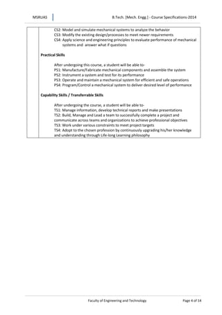 MSRUAS B.Tech. [Mech. Engg.] - Course Specifications-2014
Faculty of Engineering and Technology Page 4 of 14
CS2: Model and simulate mechanical systems to analyze the behavior
CS3: Modify the existing design/processes to meet newer requirements
CS4: Apply science and engineering principles to evaluate performance of mechanical
systems and answer what if questions
Practical Skills
After undergoing this course, a student will be able to-
PS1: Manufacture/Fabricate mechanical components and assemble the system
PS2: Instrument a system and test for its performance
PS3: Operate and maintain a mechanical system for efficient and safe operations
PS4: Program/Control a mechanical system to deliver desired level of performance
Capability Skills / Transferrable Skills
After undergoing the course, a student will be able to-
TS1: Manage information, develop technical reports and make presentations
TS2: Build, Manage and Lead a team to successfully complete a project and
communicate across teams and organizations to achieve professional objectives
TS3: Work under various constraints to meet project targets
TS4: Adopt to the chosen profession by continuously upgrading his/her knowledge
and understanding through Life-long Learning philosophy
 