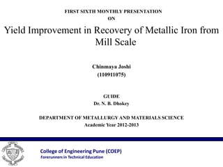 FIRST SIXTH MONTHLY PRESENTATION
                                    ON

Yield Improvement in Recovery of Metallic Iron from
                     Mill Scale

                                    Chinmaya Joshi
                                     (110911075)


                                         GUIDE
                                    Dr. N. B. Dhokey

        DEPARTMENT OF METALLURGY AND MATERIALS SCIENCE
                      Academic Year 2012-2013




        College of Engineering Pune (COEP)
        Forerunners in Technical Education
 