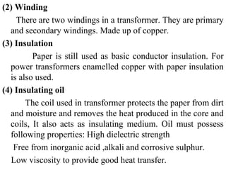 (2) Winding
There are two windings in a transformer. They are primary
and secondary windings. Made up of copper.
(3) Insulation
Paper is still used as basic conductor insulation. For
power transformers enamelled copper with paper insulation
is also used.
(4) Insulating oil
The coil used in transformer protects the paper from dirt
and moisture and removes the heat produced in the core and
coils, It also acts as insulating medium. Oil must possess
following properties: High dielectric strength
Free from inorganic acid ,alkali and corrosive sulphur.
Low viscosity to provide good heat transfer.
 