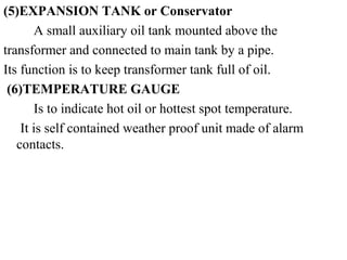 (5)EXPANSION TANK or Conservator
A small auxiliary oil tank mounted above the
transformer and connected to main tank by a pipe.
Its function is to keep transformer tank full of oil.
(6)TEMPERATURE GAUGE
Is to indicate hot oil or hottest spot temperature.
It is self contained weather proof unit made of alarm
contacts.
 