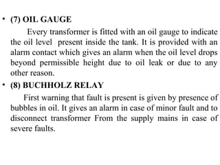 • (7) OIL GAUGE
Every transformer is fitted with an oil gauge to indicate
the oil level present inside the tank. It is provided with an
alarm contact which gives an alarm when the oil level drops
beyond permissible height due to oil leak or due to any
other reason.
• (8) BUCHHOLZ RELAY
First warning that fault is present is given by presence of
bubbles in oil. It gives an alarm in case of minor fault and to
disconnect transformer From the supply mains in case of
severe faults.
 