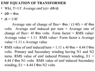 EMF EQUATION OF TRANSFORMER
• Wkt, T=1/f Average emf (e)= dΦ/dt
• dΦ = Φm
• dt = 1/4f
Average rate of change of flux= Φm / (1/4f) = 4f Φm
volts Average emf induced per turn = Average rate of
change of flux= 4f Φm volts Form factor = RMS value/
Average value = 1.11 RMS value= Form factor x Average
value =1.11 x Average value
• RMS value of emf induced/turn = 1.11 x 4f Φm = 4.44 f Φm
volts Primary and Secondary winding having N1 and N2
turns. RMS value of emf induced Primary winding, E1 =
4.44 f Φm N1 volts RMS value of emf induced Secondary
winding, E1 = 4.44 f Φm N2 volts
 