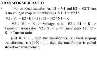 TRANSFORMER RATIO
• For an ideal transformer, E1 = V1 and E2 = V2 There
is no voltage drop in the windings. V1 I1 = V2 I2
V2 / V1 = E2 / E1 = I1 / I2 = N2 / N1 = K
V2 / V1 = K -> Voltage ratio E2 / E1 = K ->
Transformation ratio N2 / N1 = K -> Turns ratio I1 / I2 =
K -> Current ratio
(i)If K > 1 , then the transformer is called step-up
transformer. (ii) If K < 1 , then the transformer is called
step-down transformer.
 