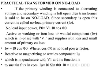 PRACTICAL TRANSFORMER ON NO-LOAD
• If the primary winding is connected to alternating
voltage and secondary winding is left open then transformer
is said to be on NO-LOAD. Since secondary is open this
current is called no-load primary current (Io).
No load input power, P0= V1 I0 cos Φ0
Active or working or iron loss or wattful component (Iw)
which is in-phase with ‘V1’ and supplies iron loss and small
amount of primary cu loss.
• Iw = I0 cos Φ0 Where, cos Φ0 is no load power factor.
• Reactive or magnetizing or wattles component Iμ
• which is in quadrature with V1 and its function is
• to sustain flux in core. Iμ= I0 Sin Φ0 I0 = 𝐈𝐈𝐈+𝐈𝐈𝐈
 