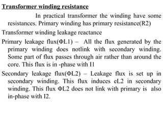 Transformer winding resistance
In practical transformer the winding have some
resistances. Primary winding has primary resistance(R2)
Transformer winding leakage reactance
Primary leakage flux(ΦL1) – All the flux generated by the
primary winding does notlink with secondary winding.
Some part of flux passes through air rather than around the
core. This flux is in -phase with I1
Secondary leakage flux(ΦL2) – Leakage flux is set up in
secondary winding. This flux induces eL2 in secondary
winding. This flux ΦL2 does not link with primary is also
in-phase with I2.
 