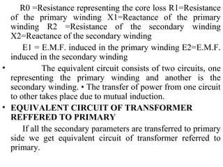 R0 =Resistance representing the core loss R1=Resistance
of the primary winding X1=Reactance of the primary
winding R2 =Resistance of the secondary winding
X2=Reactance of the secondary winding
E1 = E.M.F. induced in the primary winding E2=E.M.F.
induced in the secondary winding
• The equivalent circuit consists of two circuits, one
representing the primary winding and another is the
secondary winding. • The transfer of power from one circuit
to other takes place due to mutual induction.
• EQUIVALENT CIRCUIT OF TRANSFORMER
REFFERED TO PRIMARY
If all the secondary parameters are transferred to primary
side we get equivalent circuit of transformer referred to
primary.
 