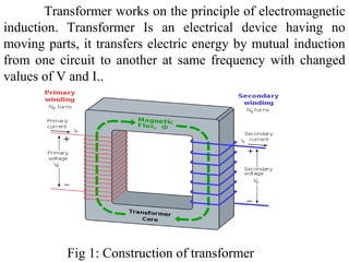 Transformer works on the principle of electromagnetic
induction. Transformer Is an electrical device having no
moving parts, it transfers electric energy by mutual induction
from one circuit to another at same frequency with changed
values of V and I..
Fig 1: Construction of transformer
 