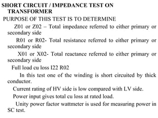 SHORT CIRCUIT / IMPEDANCE TEST ON
TRANSFORMER
PURPOSE OF THIS TEST IS TO DETERMINE
Z01 or Z02 – Total impedance referred to either primary or
secondary side
R01 or R02- Total resistance referred to either primary or
secondary side
X01 or X02- Total reactance referred to either primary or
secondary side
Full load cu loss I22 R02
In this test one of the winding is short circuited by thick
conductor.
Current rating of HV side is low compared with LV side.
Power input gives total cu loss at rated load.
Unity power factor wattmeter is used for measuring power in
SC test.
 
