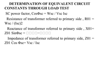 DETERMINATION OF EQUIVALENT CIRCUIT
CONSTANTS THROUGH LOAD TEST
SC power factor, CosΦsc = Wsc / Vsc Isc
Resistance of transformer referred to primary side , R01 =
Wsc / (Isc)2
Reactance of transformer referred to primary side , X01=
Z01 SinΦsc = 𝐈𝐈𝐈𝐈−𝐈𝐈𝐈𝐈
Impedance of transformer referred to primary side, Z01 =
Z01 Cos Φsc= Vsc / Isc
 