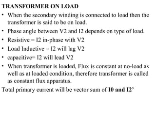 TRANSFORMER ON LOAD
• When the secondary winding is connected to load then the
transformer is said to be on load.
• Phase angle between V2 and I2 depends on type of load.
• Resistive = I2 in-phase with V2
• Load Inductive = I2 will lag V2
• capacitive= I2 will lead V2
• When transformer is loaded, Flux is constant at no-load as
well as at loaded condition, therefore transformer is called
as constant flux apparatus.
Total primary current will be vector sum of I0 and I2’
 