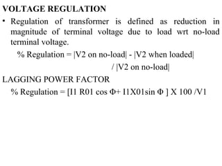 VOLTAGE REGULATION
• Regulation of transformer is defined as reduction in
magnitude of terminal voltage due to load wrt no-load
terminal voltage.
% Regulation = |V2 on no-load| - |V2 when loaded|
/ |V2 on no-load|
LAGGING POWER FACTOR
% Regulation = [I1 R01 cos Φ+ I1X01sin Φ ] X 100 /V1
 