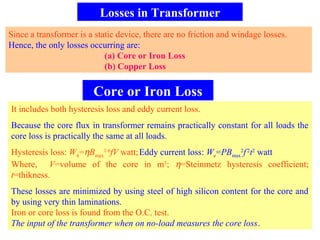 Losses in Transformer
Since a transformer is a static device, there are no friction and windage losses.
Hence, the only losses occurring are:
(a) Core or Iron Loss
(b) Copper Loss
Core or Iron Loss
It includes both hysteresis loss and eddy current loss.
Because the core flux in transformer remains practically constant for all loads the
core loss is practically the same at all loads.
Hysteresis loss: Wh=ηBmax
1.6
fV watt;Eddy current loss: We=PBmax
2
f2
t2
watt
Where, V=volume of the core in m3
; η=Steinmetz hysteresis coefficient;
t=thikness.
These losses are minimized by using steel of high silicon content for the core and
by using very thin laminations.
Iron or core loss is found from the O.C. test.
The input of the transformer when on no-load measures the core loss.
 