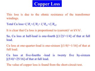 Copper Loss
This loss is due to the ohmic resistance of the transformer
windings.
Total Cu loss=I1
2
R1+I2
2
R2= I1
2
R01=I2
2
R02.
It is clear that Cu loss is proportional to (current)2
or kVA2
.
So, Cu loss at half-load is one-fourth [(1/2)2
=1/4] of that at full
load.
Cu loss at one-quarter-load is one-sixteen [(1/4)2
=1/16] of that at
full load.
Cu loss at five-fourths -load is twenty five by-sixteen
[(5/4)2
=25/16] of that at full load.
The value of copper loss is found from the short-circuit test.
 