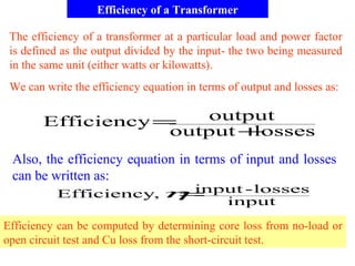 Efficiency of a Transformer
The efficiency of a transformer at a particular load and power factor
is defined as the output divided by the input- the two being measured
in the same unit (either watts or kilowatts).
lossesoutput
outputEfficiency
+
=
We can write the efficiency equation in terms of output and losses as:
input
losses-input,Efficiency =η
Efficiency can be computed by determining core loss from no-load or
open circuit test and Cu loss from the short-circuit test.
Also, the efficiency equation in terms of input and losses
can be written as:
 