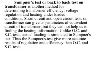 •
Sumpner's test or back to back test on
transformer is another method for
determining transformer efficiency, voltage
regulation and heating under loaded
conditions. Short circuit and open circuit tests on
transformer can give us parameters of equivalent
circuit of transformer, but they can not help us in
finding the heating information. Unlike O.C. and
S.C. tests, actual loading is simulated in Sumpner's
test. Thus the Sumpner's test give more accurate
results of regulation and efficiency than O.C. and
S.C. tests.
 