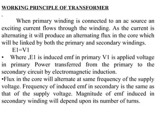 WORKING PRINCIPLE OF TRANSFORMER
When primary winding is connected to an ac source an
exciting current flows through the winding. As the current is
alternating it will produce an alternating flux in the core which
will be linked by both the primary and secondary windings.
E1=V1
• Where ,E1 is induced emf in primary V1 is applied voltage
in primary Power transferred from the primary to the
secondary circuit by electromagnetic induction.
•Flux in the core will alternate at same frequency of the supply
voltage. Frequency of induced emf in secondary is the same as
that of the supply voltage. Magnitude of emf induced in
secondary winding will depend upon its number of turns.
 