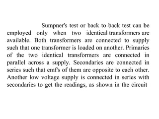 Sumpner's test or back to back test can be
employed only when two identical transformers are
available. Both transformers are connected to supply
such that one transformer is loaded on another. Primaries
of the two identical transformers are connected in
parallel across a supply. Secondaries are connected in
series such that emf's of them are opposite to each other.
Another low voltage supply is connected in series with
secondaries to get the readings, as shown in the circuit
 