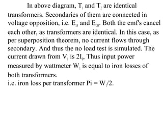 In above diagram, T1 and T2 are identical
transformers. Secondaries of them are connected in
voltage opposition, i.e. EEF and EGH. Both the emf's cancel
each other, as transformers are identical. In this case, as
per superposition theorem, no current flows through
secondary. And thus the no load test is simulated. The
current drawn from V1 is 2I0, Thus input power
measured by wattmeter W1 is equal to iron losses of
both transformers.
i.e. iron loss per transformer Pi = W1/2.
 